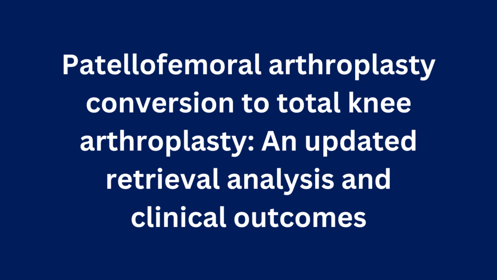 Patellofemoral arthroplasty conversion to total knee arthroplasty: An updated retrieval analysis and clinical outcomes